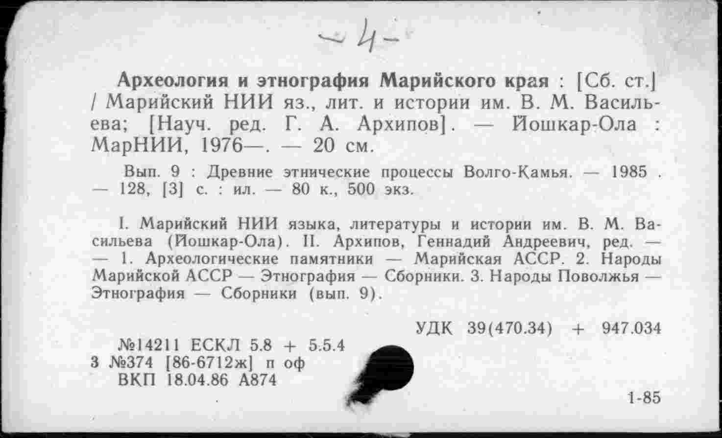 ﻿Археология и этнография Марийского края : [Сб. ст.] / Марийский НИИ яз., лит. и истории им. В. М. Васильева; [Науч. ред. Г. А. Архипов]. — Йошкар-Ола : МарНИИ, 1976—, — 20 см.
Вып. 9 : Древние этнические процессы Волго-Камья. — 1985 .
—	128, [3] с. : ил. — 80 к., 500 экз.
I. Марийский НИИ языка, литературы и истории им. В. М. Васильева (Йошкар-Ола). II. Архипов, Геннадий Андреевич, ред. —
—	1. Археологические памятники — Марийская АССР. 2. Народы Марийской АССР — Этнография — Сборники. 3. Народы Поволжья — Этнография — Сборники (вып. 9).
№14211 ЕСКЛ 5.8 + 5.5.4 3 №374 [86-6712ж] п оф
ВКП 18.04.86 А874
УДК 39(470.34) + 947.034
1-85